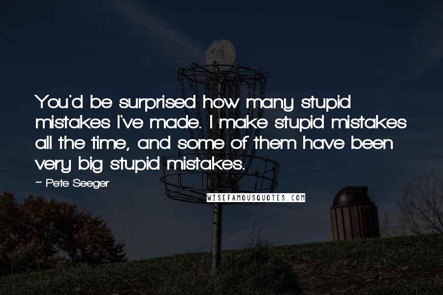 Pete Seeger Quotes: You'd be surprised how many stupid mistakes I've made. I make stupid mistakes all the time, and some of them have been very big stupid mistakes.