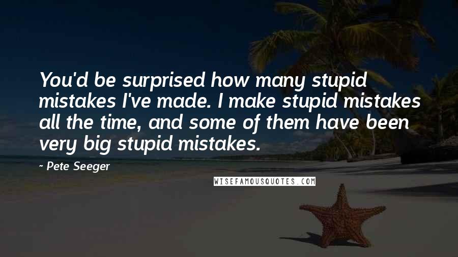 Pete Seeger Quotes: You'd be surprised how many stupid mistakes I've made. I make stupid mistakes all the time, and some of them have been very big stupid mistakes.