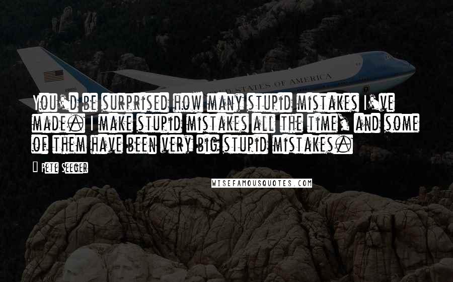 Pete Seeger Quotes: You'd be surprised how many stupid mistakes I've made. I make stupid mistakes all the time, and some of them have been very big stupid mistakes.