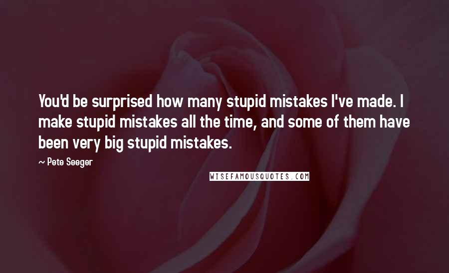 Pete Seeger Quotes: You'd be surprised how many stupid mistakes I've made. I make stupid mistakes all the time, and some of them have been very big stupid mistakes.