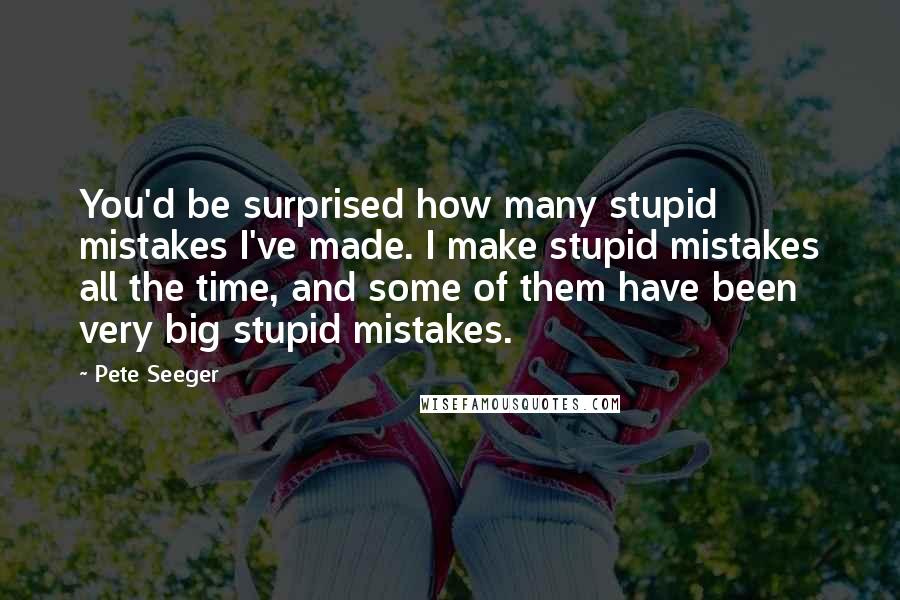 Pete Seeger Quotes: You'd be surprised how many stupid mistakes I've made. I make stupid mistakes all the time, and some of them have been very big stupid mistakes.