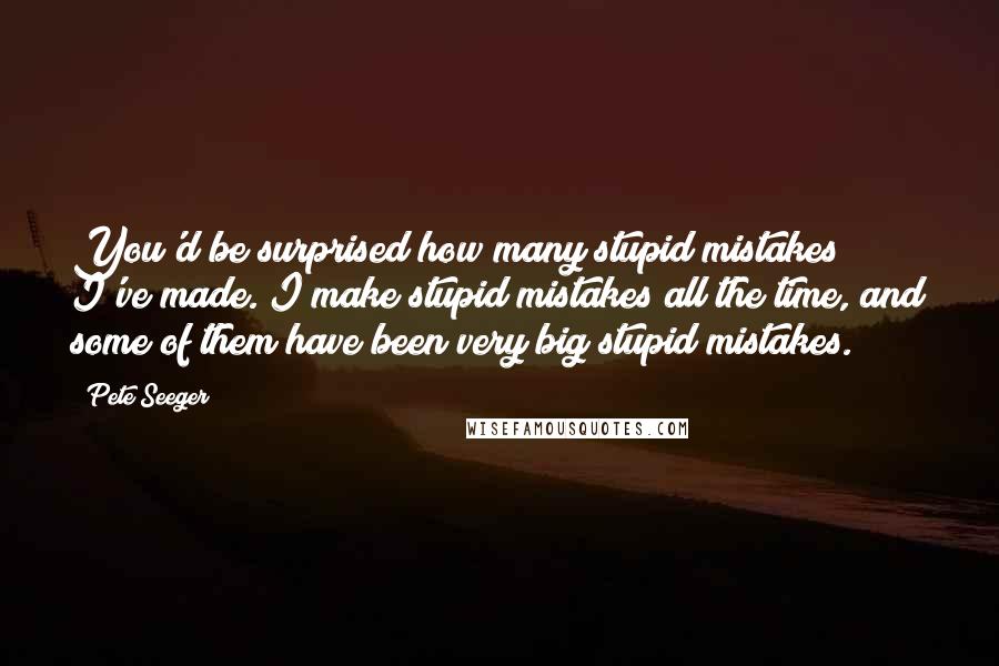 Pete Seeger Quotes: You'd be surprised how many stupid mistakes I've made. I make stupid mistakes all the time, and some of them have been very big stupid mistakes.