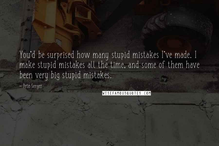 Pete Seeger Quotes: You'd be surprised how many stupid mistakes I've made. I make stupid mistakes all the time, and some of them have been very big stupid mistakes.