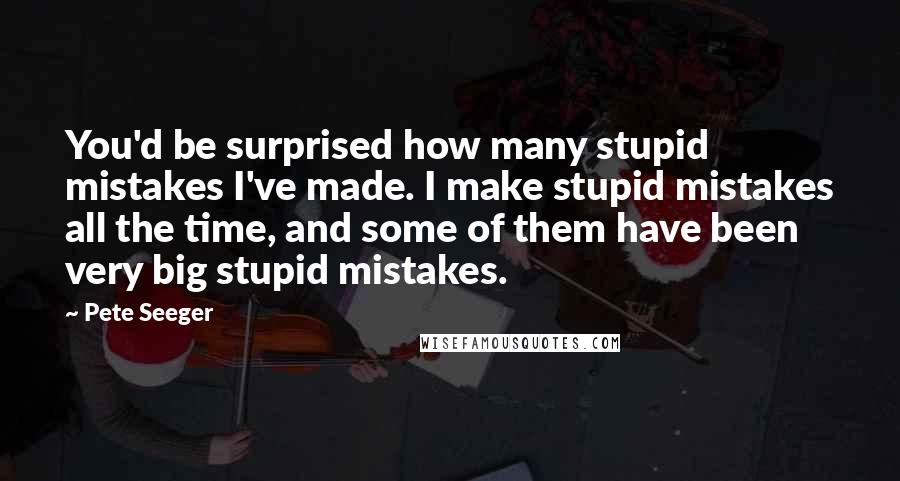 Pete Seeger Quotes: You'd be surprised how many stupid mistakes I've made. I make stupid mistakes all the time, and some of them have been very big stupid mistakes.