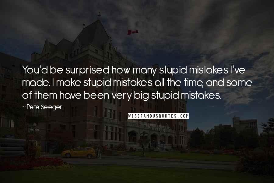 Pete Seeger Quotes: You'd be surprised how many stupid mistakes I've made. I make stupid mistakes all the time, and some of them have been very big stupid mistakes.