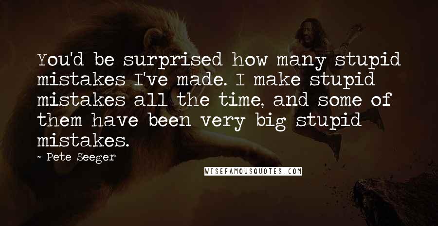 Pete Seeger Quotes: You'd be surprised how many stupid mistakes I've made. I make stupid mistakes all the time, and some of them have been very big stupid mistakes.