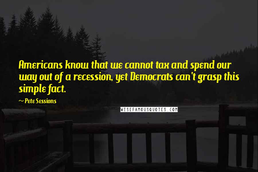Pete Sessions Quotes: Americans know that we cannot tax and spend our way out of a recession, yet Democrats can't grasp this simple fact.