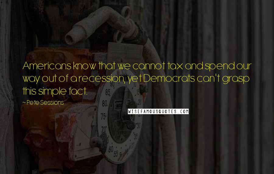 Pete Sessions Quotes: Americans know that we cannot tax and spend our way out of a recession, yet Democrats can't grasp this simple fact.