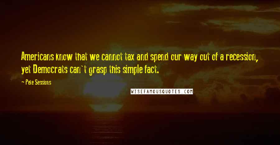 Pete Sessions Quotes: Americans know that we cannot tax and spend our way out of a recession, yet Democrats can't grasp this simple fact.