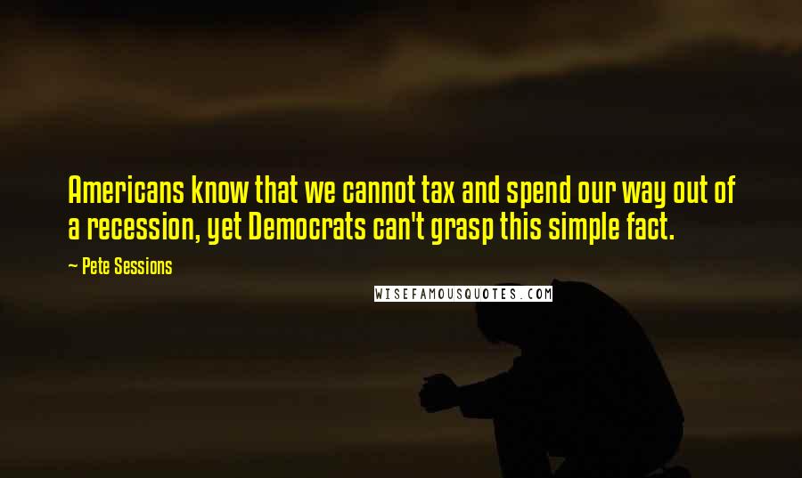 Pete Sessions Quotes: Americans know that we cannot tax and spend our way out of a recession, yet Democrats can't grasp this simple fact.