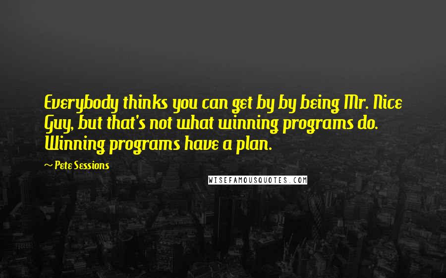 Pete Sessions Quotes: Everybody thinks you can get by by being Mr. Nice Guy, but that's not what winning programs do. Winning programs have a plan.