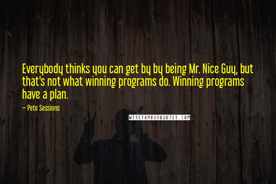 Pete Sessions Quotes: Everybody thinks you can get by by being Mr. Nice Guy, but that's not what winning programs do. Winning programs have a plan.