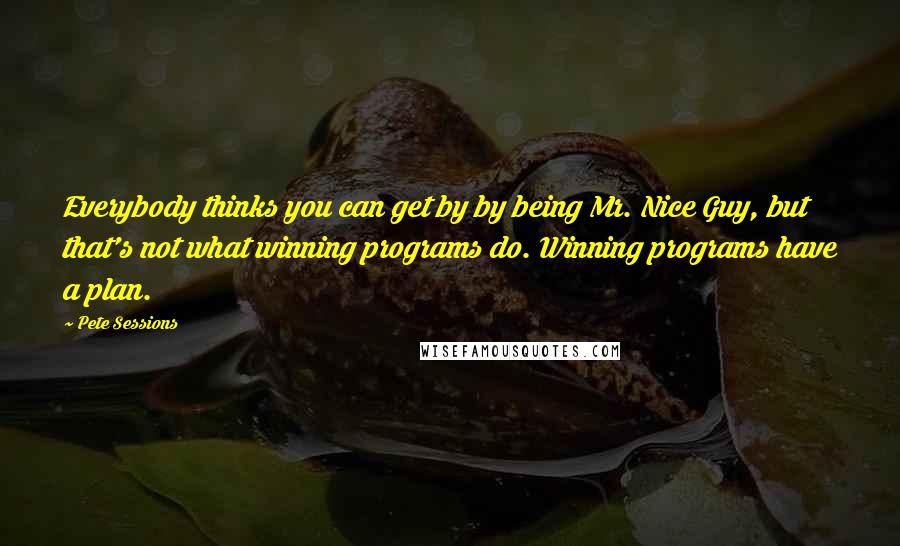 Pete Sessions Quotes: Everybody thinks you can get by by being Mr. Nice Guy, but that's not what winning programs do. Winning programs have a plan.