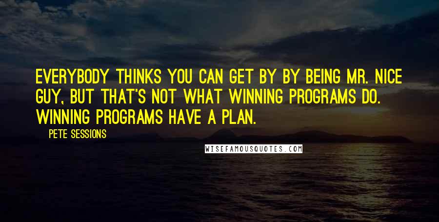 Pete Sessions Quotes: Everybody thinks you can get by by being Mr. Nice Guy, but that's not what winning programs do. Winning programs have a plan.