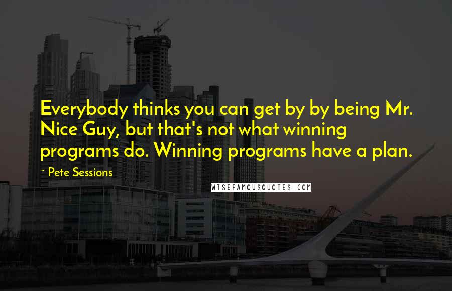 Pete Sessions Quotes: Everybody thinks you can get by by being Mr. Nice Guy, but that's not what winning programs do. Winning programs have a plan.