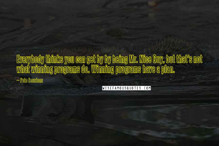 Pete Sessions Quotes: Everybody thinks you can get by by being Mr. Nice Guy, but that's not what winning programs do. Winning programs have a plan.