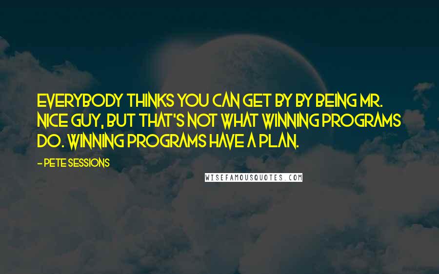 Pete Sessions Quotes: Everybody thinks you can get by by being Mr. Nice Guy, but that's not what winning programs do. Winning programs have a plan.