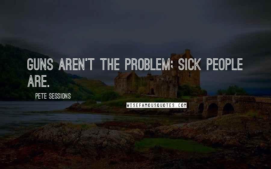 Pete Sessions Quotes: Guns aren't the problem; sick people are.