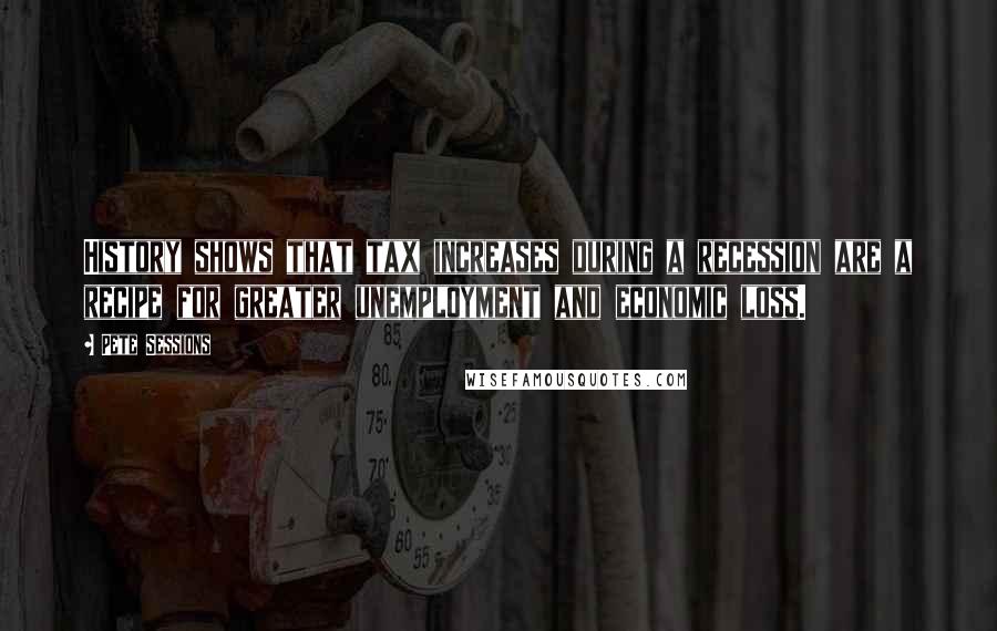 Pete Sessions Quotes: History shows that tax increases during a recession are a recipe for greater unemployment and economic loss.