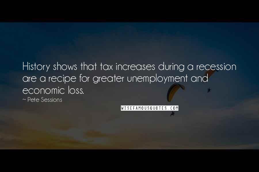 Pete Sessions Quotes: History shows that tax increases during a recession are a recipe for greater unemployment and economic loss.