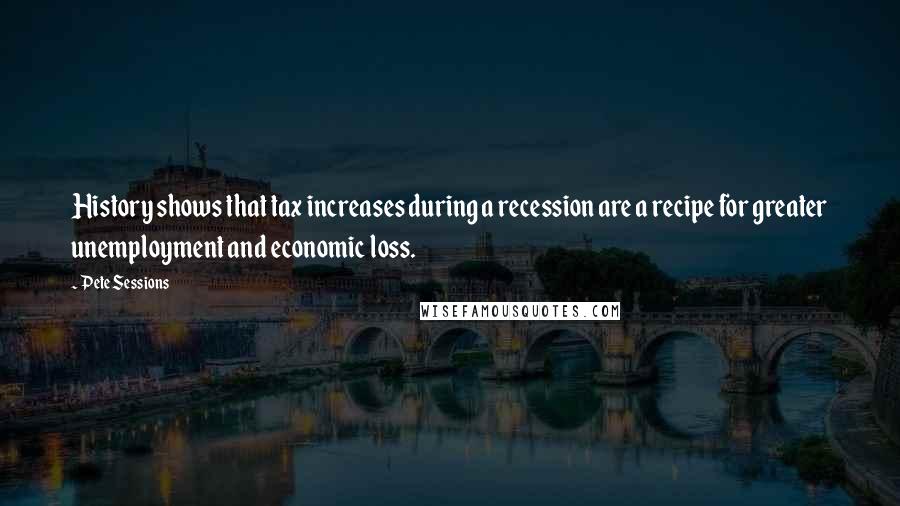 Pete Sessions Quotes: History shows that tax increases during a recession are a recipe for greater unemployment and economic loss.