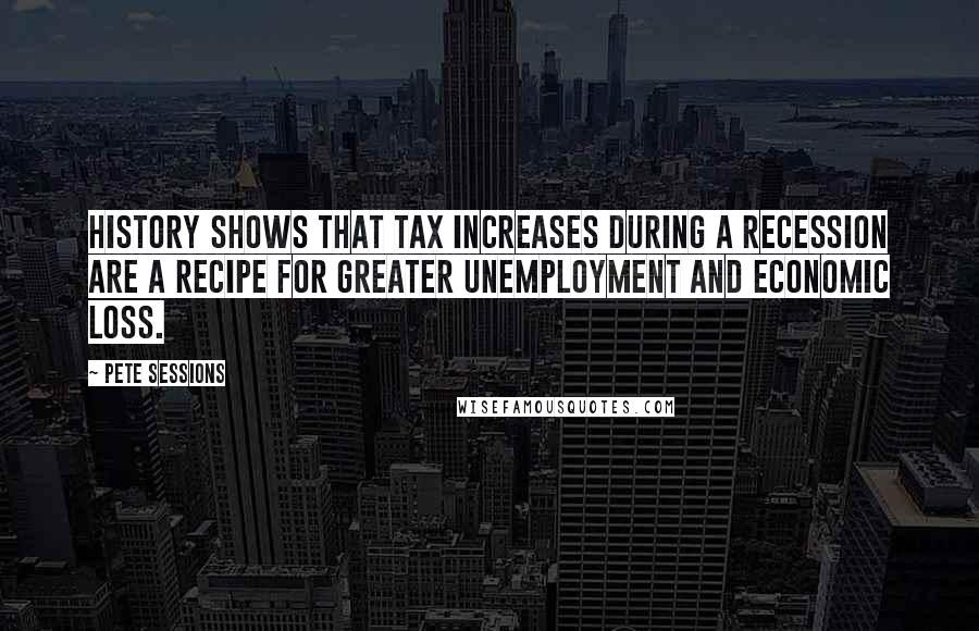 Pete Sessions Quotes: History shows that tax increases during a recession are a recipe for greater unemployment and economic loss.