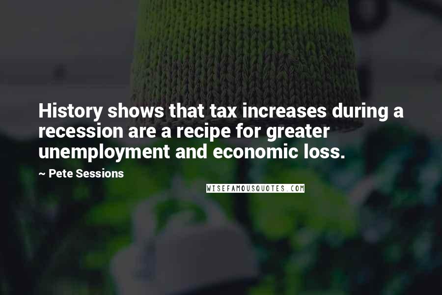 Pete Sessions Quotes: History shows that tax increases during a recession are a recipe for greater unemployment and economic loss.