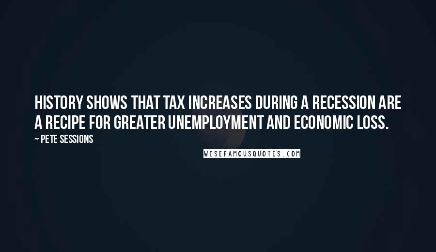 Pete Sessions Quotes: History shows that tax increases during a recession are a recipe for greater unemployment and economic loss.