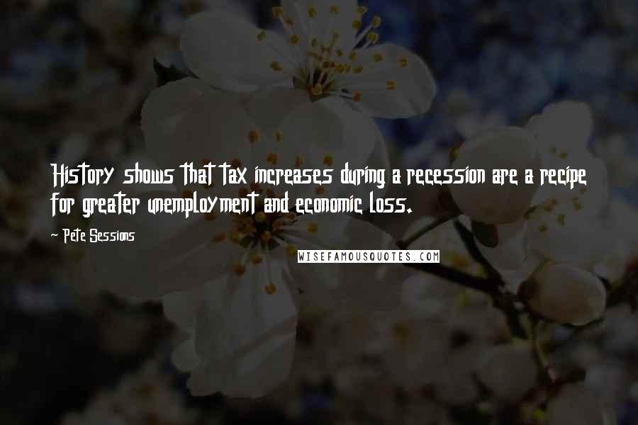 Pete Sessions Quotes: History shows that tax increases during a recession are a recipe for greater unemployment and economic loss.