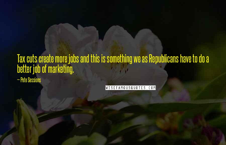 Pete Sessions Quotes: Tax cuts create more jobs and this is something we as Republicans have to do a better job of marketing.