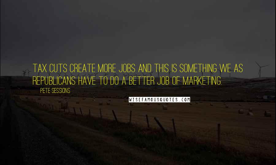 Pete Sessions Quotes: Tax cuts create more jobs and this is something we as Republicans have to do a better job of marketing.