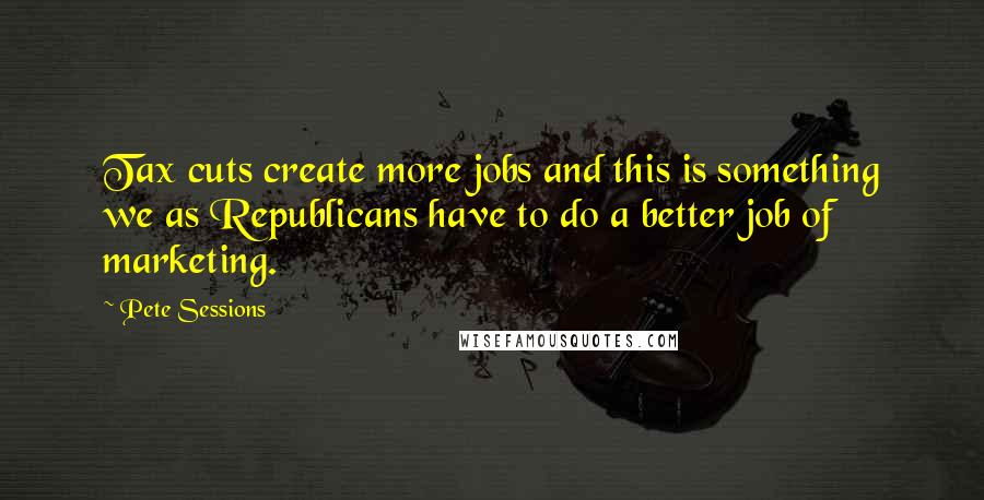 Pete Sessions Quotes: Tax cuts create more jobs and this is something we as Republicans have to do a better job of marketing.