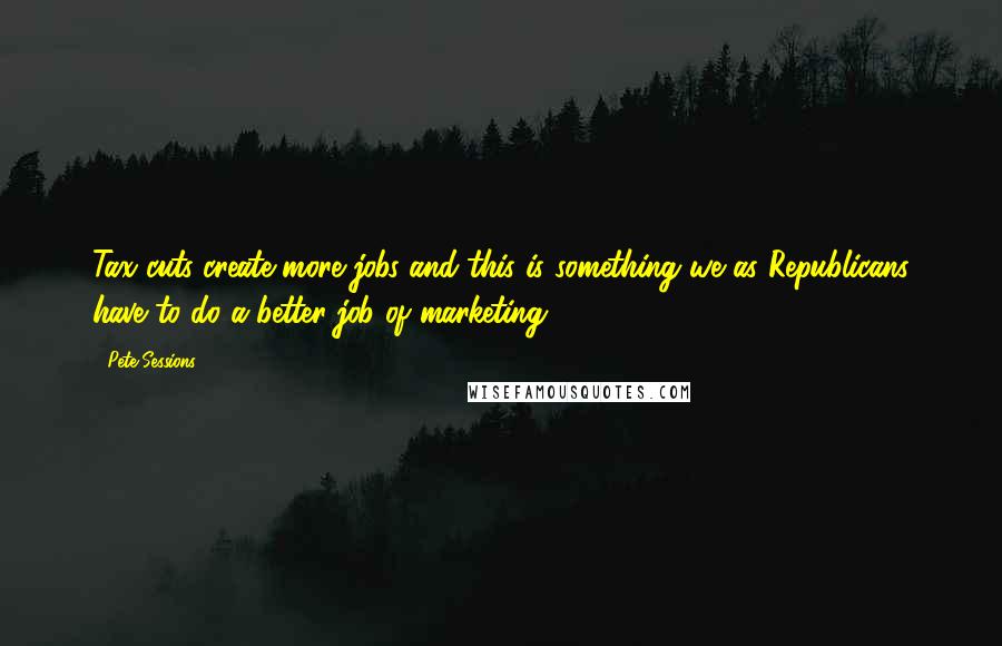 Pete Sessions Quotes: Tax cuts create more jobs and this is something we as Republicans have to do a better job of marketing.