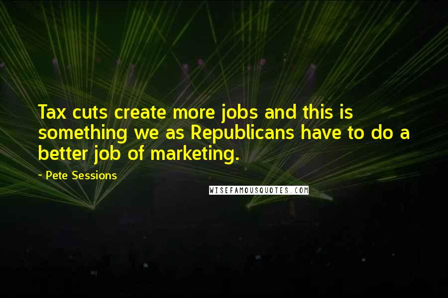 Pete Sessions Quotes: Tax cuts create more jobs and this is something we as Republicans have to do a better job of marketing.