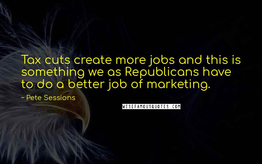 Pete Sessions Quotes: Tax cuts create more jobs and this is something we as Republicans have to do a better job of marketing.