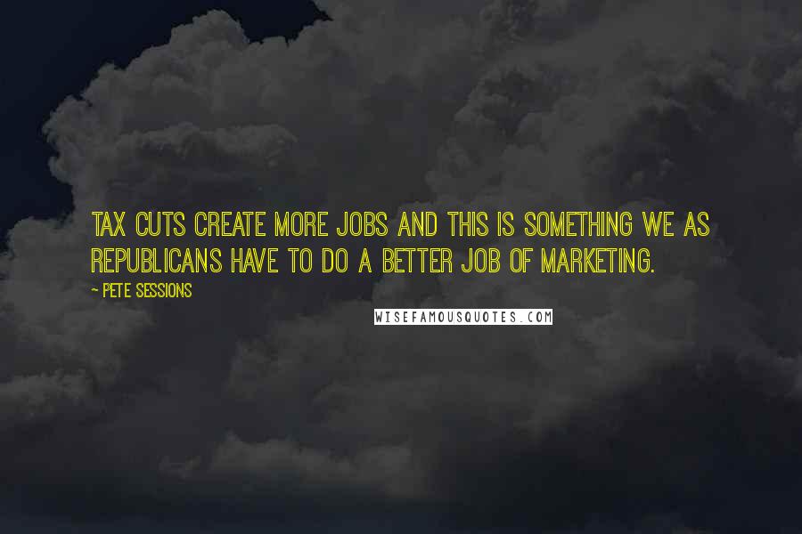 Pete Sessions Quotes: Tax cuts create more jobs and this is something we as Republicans have to do a better job of marketing.