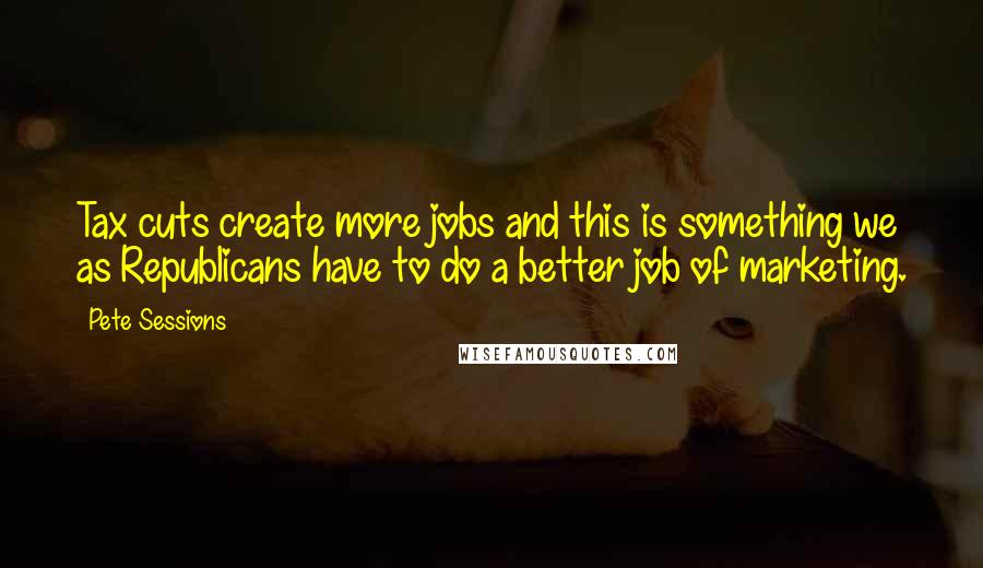 Pete Sessions Quotes: Tax cuts create more jobs and this is something we as Republicans have to do a better job of marketing.