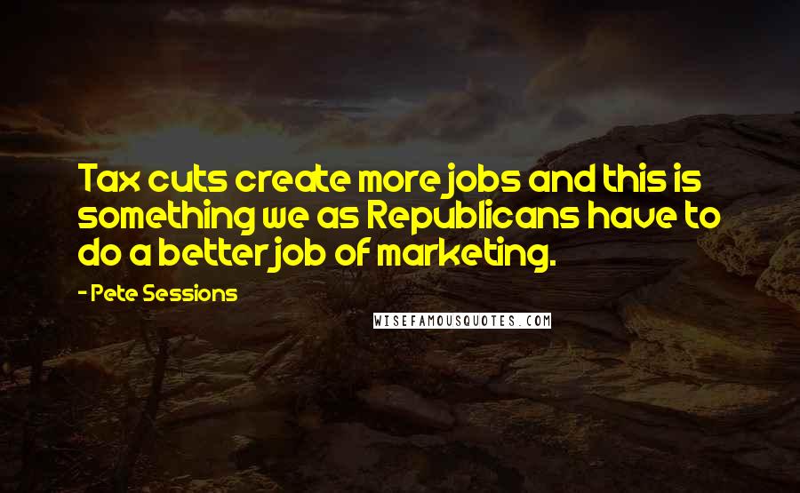 Pete Sessions Quotes: Tax cuts create more jobs and this is something we as Republicans have to do a better job of marketing.