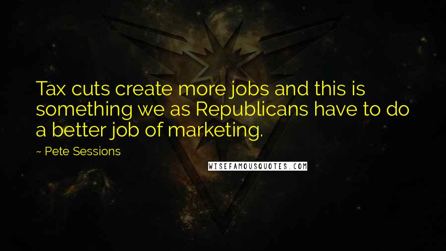 Pete Sessions Quotes: Tax cuts create more jobs and this is something we as Republicans have to do a better job of marketing.