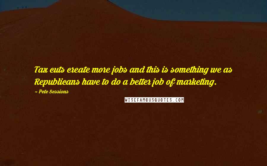 Pete Sessions Quotes: Tax cuts create more jobs and this is something we as Republicans have to do a better job of marketing.