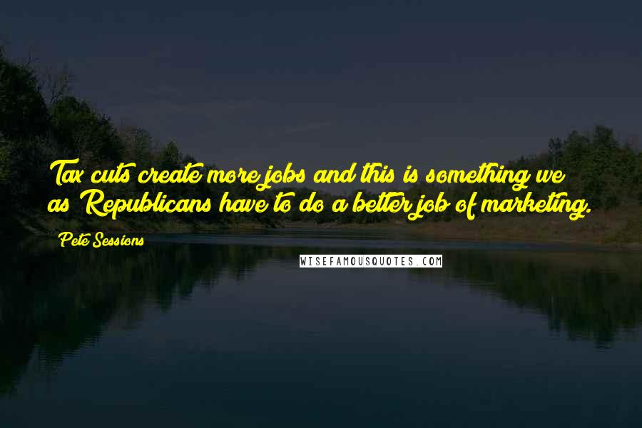 Pete Sessions Quotes: Tax cuts create more jobs and this is something we as Republicans have to do a better job of marketing.