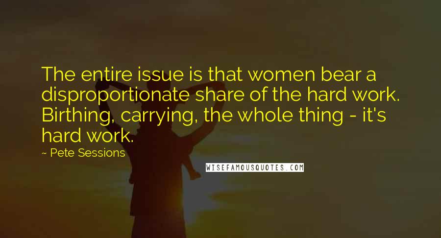 Pete Sessions Quotes: The entire issue is that women bear a disproportionate share of the hard work. Birthing, carrying, the whole thing - it's hard work.