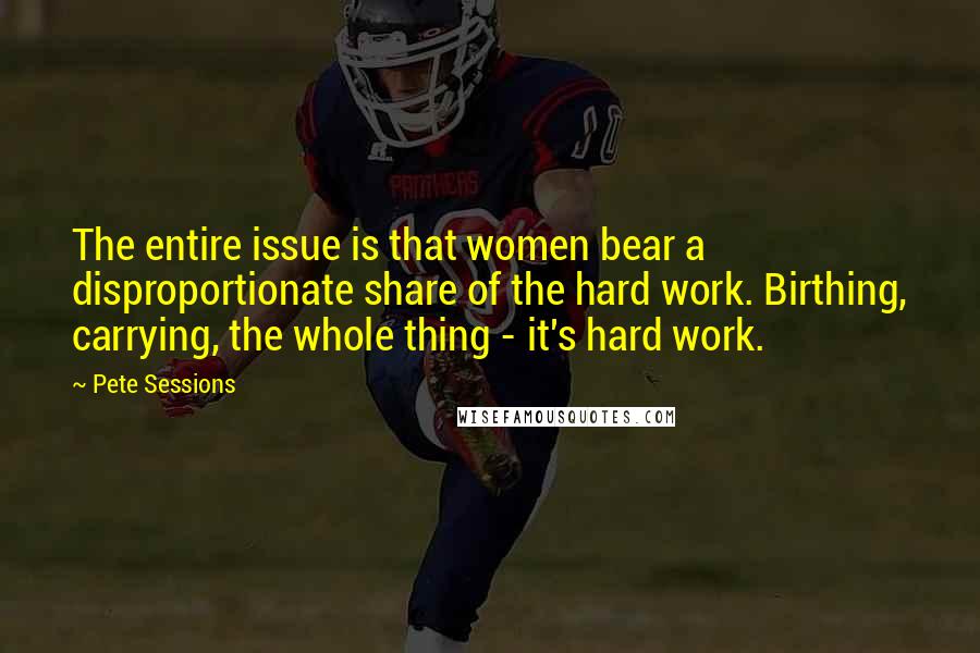 Pete Sessions Quotes: The entire issue is that women bear a disproportionate share of the hard work. Birthing, carrying, the whole thing - it's hard work.