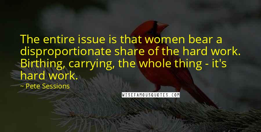 Pete Sessions Quotes: The entire issue is that women bear a disproportionate share of the hard work. Birthing, carrying, the whole thing - it's hard work.