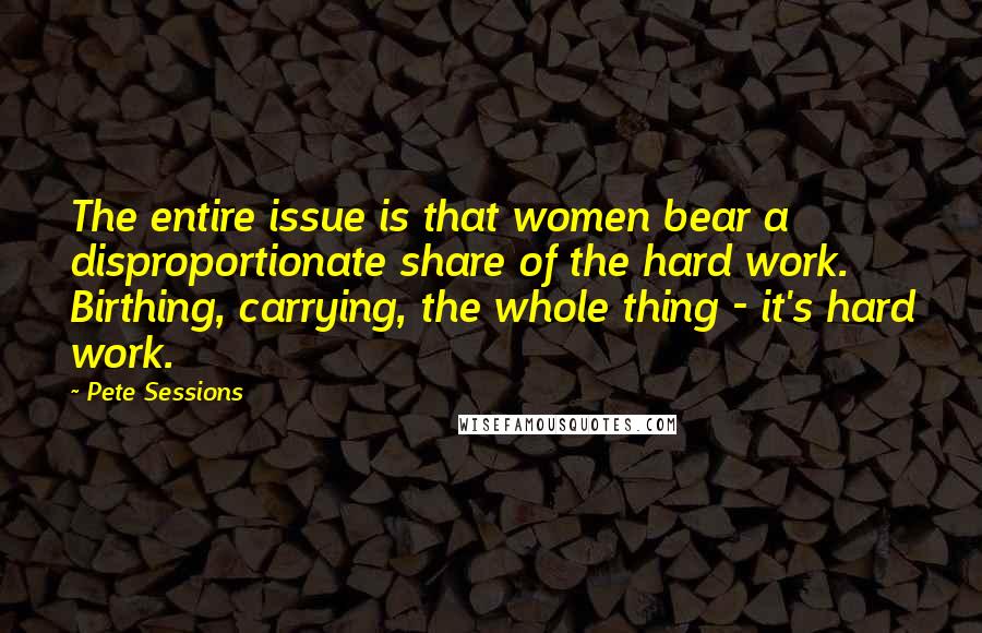 Pete Sessions Quotes: The entire issue is that women bear a disproportionate share of the hard work. Birthing, carrying, the whole thing - it's hard work.