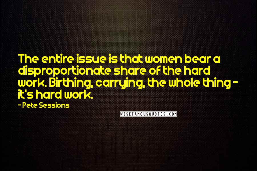 Pete Sessions Quotes: The entire issue is that women bear a disproportionate share of the hard work. Birthing, carrying, the whole thing - it's hard work.