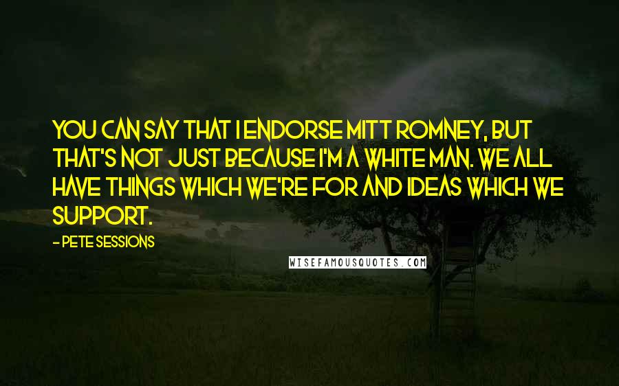 Pete Sessions Quotes: You can say that I endorse Mitt Romney, but that's not just because I'm a white man. We all have things which we're for and ideas which we support.