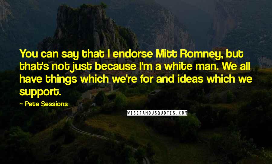 Pete Sessions Quotes: You can say that I endorse Mitt Romney, but that's not just because I'm a white man. We all have things which we're for and ideas which we support.