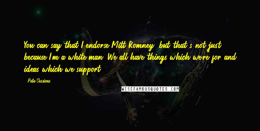 Pete Sessions Quotes: You can say that I endorse Mitt Romney, but that's not just because I'm a white man. We all have things which we're for and ideas which we support.
