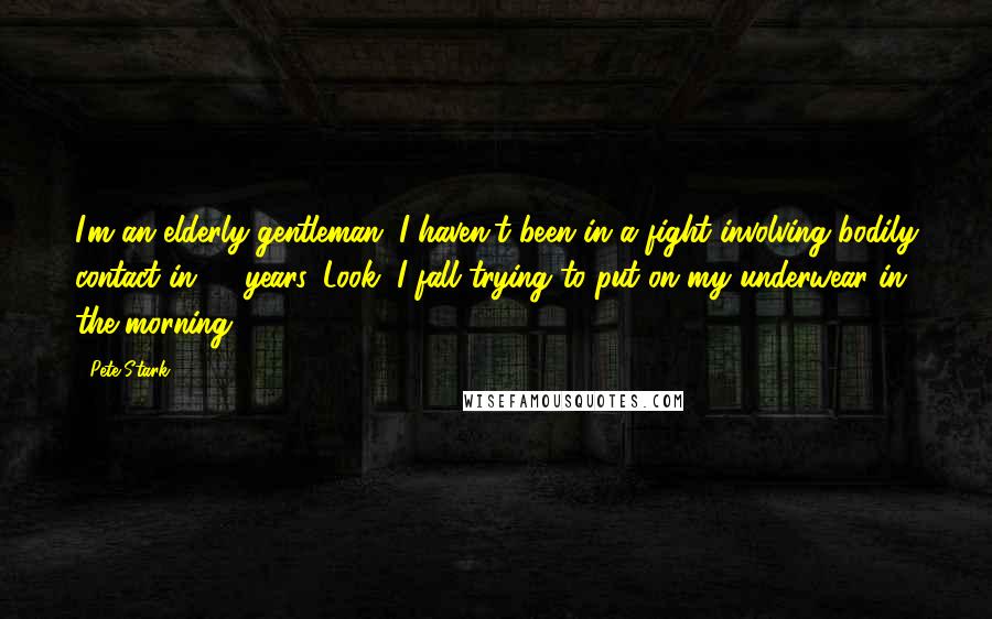 Pete Stark Quotes: I'm an elderly gentleman. I haven't been in a fight involving bodily contact in 60 years. Look, I fall trying to put on my underwear in the morning.